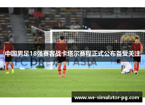 中国男足18强赛客战卡塔尔赛程正式公布备受关注